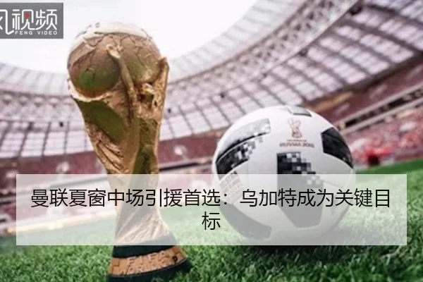 曼联夏窗中场引援首选：乌加特成为关键目标